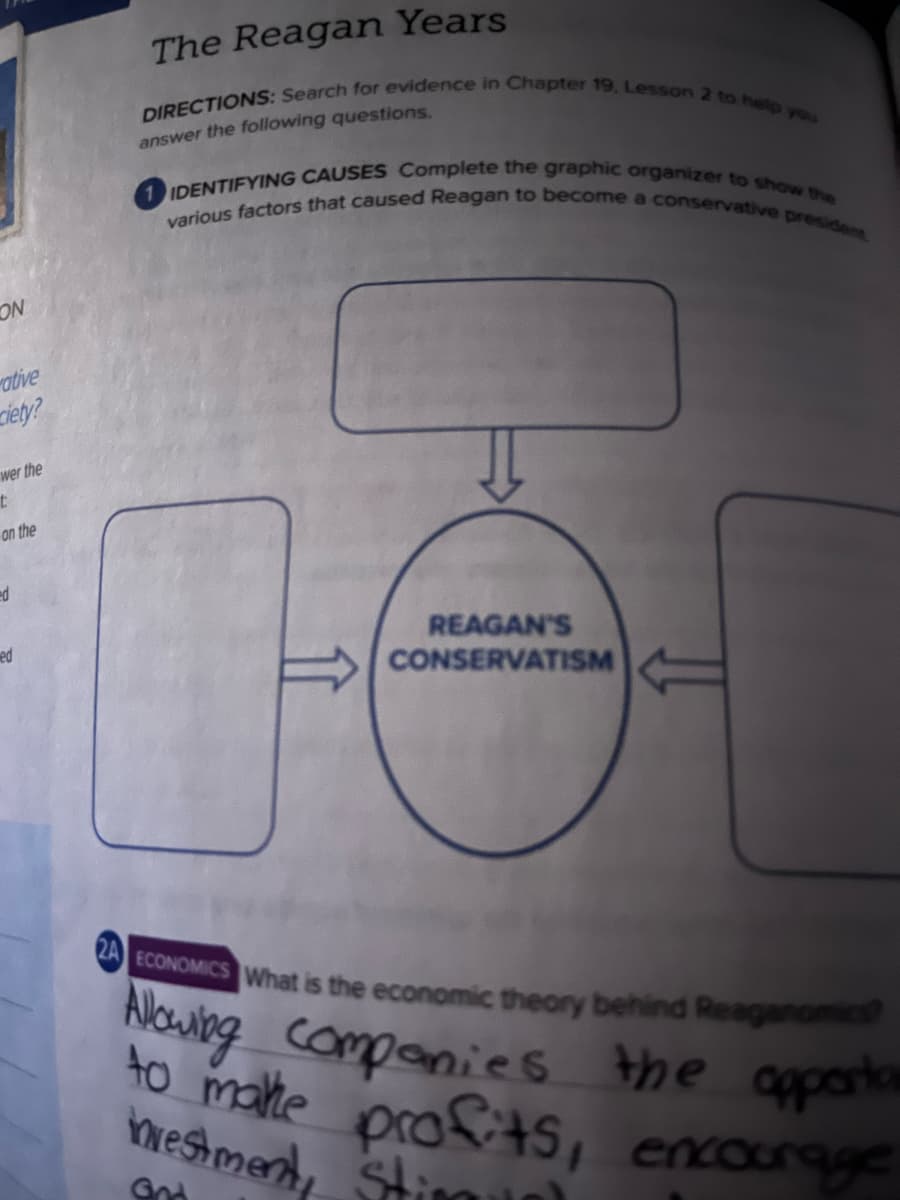 1 IDENTIFYING CAUSES Complete the graphic organizer to show the
DIRECTIONS: Search for evidence in Chapter 19, Lesson 2 to help you
various factors that caused Reagan to become a conservative president
The Reagan Years
answer the following questions.
NO
ative
ciety?
wer the
on the
ed
REAGAN'S
CONSERVATISM
ed
O ECONOMICS What is the economic theory behind Reaganomics
Nouwing companies the apporta
to malte profitS, encourage
vestmend, Stim
