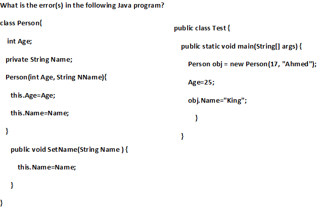 What is the error(s) in the following Java program?
class Person{
public class Test {
int Age;
public static void main(String[] args) {
private String Name;
Person obj = new Person(17, "Ahmed");
Person (int Age, String NName){
Age=25;
this.Age=Age;
obj. Name="King";
this.Name=Name;
}
}
}
public void Set Name(String Name ){
this. Name=Name;
}
