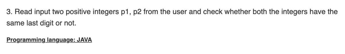 3. Read input two positive integers p1, p2 from the user and check whether both the integers have the
same last digit or not.
Programming language: JAVA
