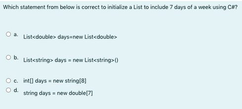 Which statement from below is correct to initialize a List to include 7 days of a week using C#?
O a. List<double> days=new List<double>
O b.
O c.
O d.
List<string> days = new List<string>()
int[] days = new string[8]
string days = new double [7]