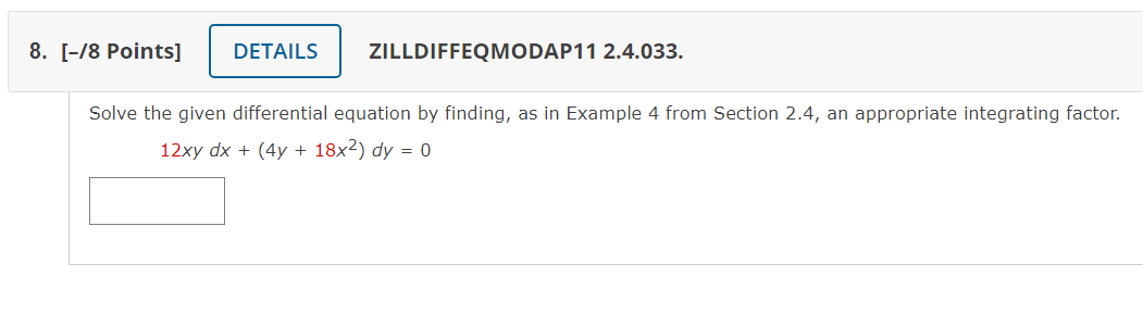 8. [-/8 Points]
DETAILS
ZILLDIFFEQMODAP11 2.4.033.
Solve the given differential equation by finding, as in Example 4 from Section 2.4, an appropriate integrating factor.
12xy dx + (4y + 18x²) dy = 0