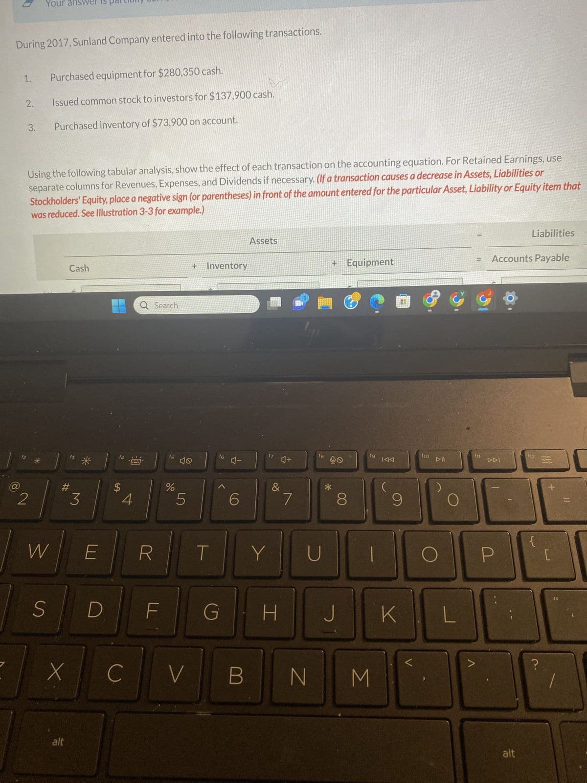 During 2017, Sunland Company entered into the following transactions.
a
1.
2.
f2
3.
Your ans
2
Purchased equipment for $280,350 cash.
Using the following tabular analysis, show the effect of each transaction on the accounting equation. For Retained Earnings, use
separate columns for Revenues, Expenses, and Dividends if necessary. (If a transaction causes a decrease in Assets, Liabilities or
Stockholders' Equity, place a negative sign (or parentheses) in front of the amount entered for the particular Asset, Liability or Equity item that
was reduced. See Illustration 3-3 for example.)
Issued common stock to investors for $137,900 cash.
Purchased inventory of $73,900 on account.
S
W
Cash
X
alt
3
E
D
SA
4
C
Q Search
R
UL
f5
%
10
LS
5
V
+ Inventory
T
f6
G
4-
6
B
Assets
&
Y
I
J+
7
f8
U
+ Equipment
90
*
8
J
fg
1
N M
KAA
(
9
K
<
f10
DII
O
3
O
=
f11
Accounts Payable
DDI
P
Liabilities
alt
112
{
?
{}}
+
[
66