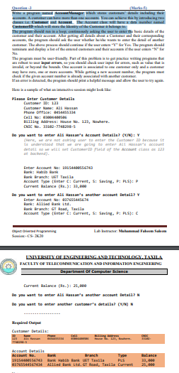 n nang
Yaucanaiv ti by iruducing ta
Waa pgra
Acater
d Cn N
Catt w
The
ad dr
, the pgram
adaar. The abee prc ddcoi d Ye The pregun ddd
sia nd diaplayala ef the d acanand hairac ifhe mar en "N
Na
lamager
Ac cla
Idenity of the
r hae daaofe
rnd their conspanding
ur te deud ef er
The progam at ba rindly. Part of dis prble i te get pactice writing progan tu
epu , yos d dek r i a, l t
ialid, or heyand e bound One accoat is amacianed te on canar only nda autna
ay lave aur, n a W piaga wac bar, the paga ue
Man ameri dacd, he progan osld priar a halpl eage and allow the aro try aga.
Hku kample of wat an immaive skon might kook lke
Please Enter Customer Details
Customer ID: 12a
Custoner Name: A aan
Phone Office: 45ASS4
Cell No: 00saesas
lling Address: ouse No. 121, Nouhere.
Do you want to enter Ali Hassan's ccount Details? (v/N): V
(ere, e are nat asring uner to anter the Customer D becouse it
ie understood that we ore gotng to enter ALi Hasan's account
detall so e wlLL set Customero fleld of the Account class as 123
at bachend).
Enter Account Ne: 1as440esse7a
Rank: Habib Bank
Bank Branch: UET Tasila
Account Type (Enter C: Current, S: Saving, P: PLS): P
Current Balance (as.): 13,000
Do you want to enter All Hassan's another account Detad1? Y
Enter Account Na: a376sS44SE74
ank: Allied Bank Ltd.
kank iranch: GT Aaad, Taadla
Account Type (Enter C: Current, S: Saving, P: PLS): C
Lab karar: Mahammad Fahem Sam
jea rieed oganning
Sani-CS- K3
UNIVERSITY OF ENGINEERING AND TECHNOLOGY. JAXILA
FACULTY OF TELECOMEMUNICATION AND INFORMATION ENGINEERING
Department Of Computer Science
Current Balance (as.): 25,000
Do you want to enter Ali Hassan's another account Detad1?N
Do you want to enter ansther ustoner's detalis? (V/N) N
Requirad Cup
Custaner Details
L, ere
aan
Account Detadls
Account No.
Type
PLS
76SS445E4 ALLLed lank Ltd. GT Raad, Tasila Current
ank
Branch
Balance
22, e
25, 00
19154essEa Bank abib Bank UST Tasila
