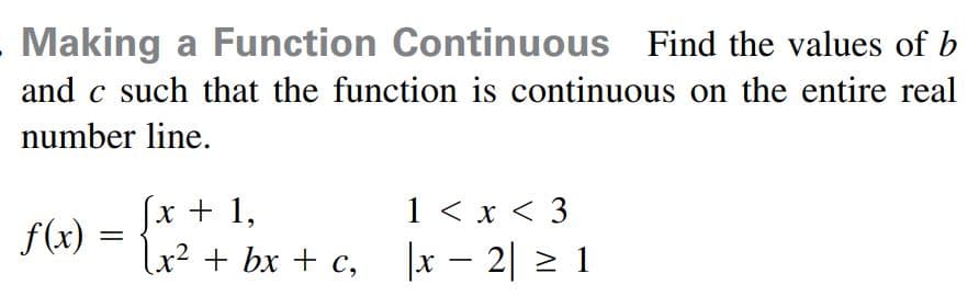 Making a Function Continuous Find the values of b
and c such that the function is continuous on the entire real
number line.
(x + 1,
1 < x < 3
f(x)
lx² + bx + c, |x – 2| 2 1
-
