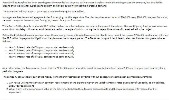 Focus Drilling Supplies has been growing steadily over the last 20 years. With increased exploration in the mining sector, the company has decided to
expand their facilities for supplies and custom drill bit production to meet the increased demand.
The expansion will occur over 4 years and is expected to require $2.8 million.
Management has developed a payment plan for carrying out this expansion. The plan requires a cash input of $300,000 now, $700,000 one year from now,
$800,000 two years from now, and finally, $1,000,000 four years from now.
While Focus Drilling is able to allocate $2.6 million dollars from the cash reserves to fund the project, there is no other contingency fund for cost overruns
or construction delays. However, any interest earned on the expansion fund during the four-year time frame will be set aside for the project.
Before the final decision on implementation, the company treasurer is asked to assess the plan to determine if the current $2.6 million allocation willmeet
the $2.8 million in payment obligations of the plan over the four-year period. The Treasurer has predicted interest rates over the next four years to be as
follows:
• Year 1: interest rate of 4.5% p.a. compounded semi-annually
• Year 2: interest rate of 5.0% p.a. compounded semi-annually
• Year 3: interest rate of 5.0% p.a. compounded semi-annually
Year 4: interest rate of 5.5% p.a. compounded semi-annually
As an altemative, the Treasurer has found that the $2.6 million cash allocation could be invested at a fixed rate of 5.2% p.a. compounded quarterly for a
period of five years.
The company can withdraw part of the money from eitherinvestment at any time without penalty to meet the cash payment requirements.
1. Can Focus Drilling meet the cash payment requirements of the expansion given the variable interest rates given above? Use today as a focal date.
Show your calculations
2. What, if any, is the accumulated value of the difference between the allocated cash available and the total cash payments required for the
expansion?
