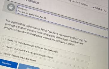 an external tool
Available n
Mission
Progress
You are on question 12 of 12
Management by objectives is Peter Drucker's version of goal setting His
concept is that employees commit to goals. A manager should review
progress toward individual goals with each employee and then
O make the individual responsible for the next steps
O reward or punish the employee as appropriate
O jointly discuss the implications
Previous
