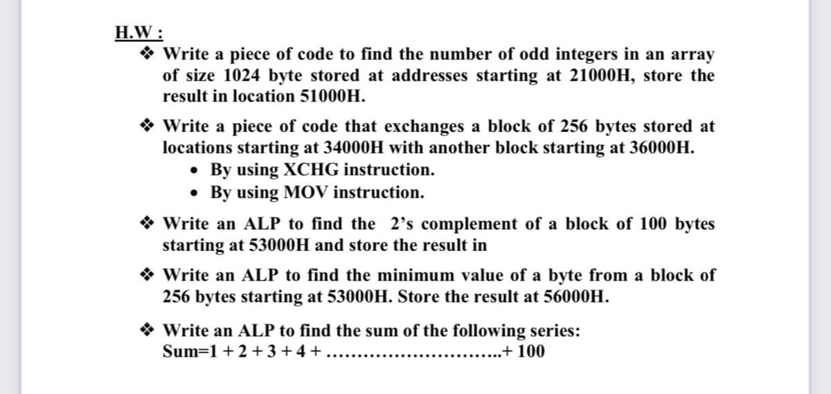 H.W :
* Write a piece of code to find the number of odd integers in an array
of size 1024 byte stored at addresses starting at 21000H, store the
result in location 51000H.
* Write a piece of code that exchanges a block of 256 bytes stored at
locations starting at 34000H with another block starting at 36000H.
• By using XCHG instruction.
• By using MOV instruction.
* Write an ALP to find the 2's complement of a block of 100 bytes
starting at 53000H and store the result in
* Write an ALP to find the minimum value of a byte from a block of
256 bytes starting at 53000H. Store the result at 56000H.
Write an ALP to find the sum of the following series:
Sum=1 + 2 + 3 +4 +......
..+ 100
