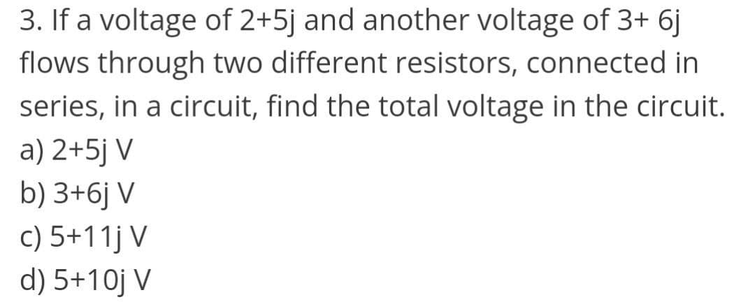 3. If a voltage of 2+5j and another voltage of 3+ 6j
flows through two different resistors, connected in
series, in a circuit, find the total voltage in the circuit.
a) 2+5j V
b) 3+6j V
c) 5+11j V
d) 5+10j V