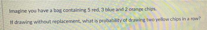 Imagine you have a bag containing 5 red, 3 blue and 2 orange chips.
If drawing without replacement, what is probability of drawing two yellow chips in a row?