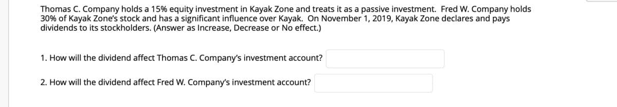 Thomas C. Company holds a 15% equity investment in Kayak Zone and treats it as a passive investment. Fred W. Company holds
30% of Kayak Zone's stock and has a significant influence over Kayak. On November 1, 2019, Kayak Zone declares and pays
dividends to its stockholders. (Answer as Increase, Decrease or No effect.)
1. How will the dividend affect Thomas C. Company's investment account?
2. How will the dividend affect Fred W. Company's investment account?