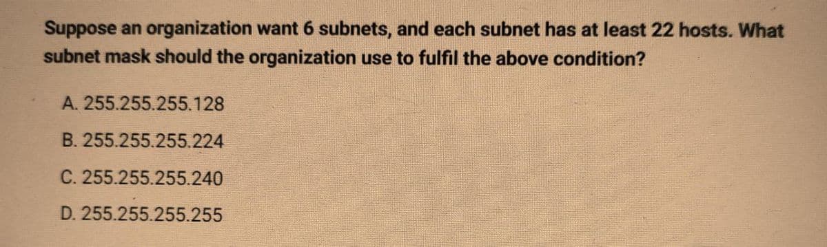 Suppose an organization want 6 subnets, and each subnet has at least 22 hosts. What
subnet mask should the organization use to fulfil the above condition?
A. 255.255.255.128
B. 255.255.255.224
C. 255.255.255.240
D. 255.255.255.255