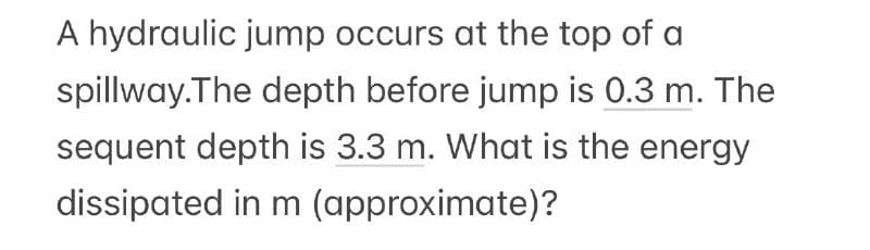 A hydraulic jump occurs at the top of a
spillway. The depth before jump is 0.3 m. The
sequent depth is 3.3 m. What is the energy
dissipated in m (approximate)?