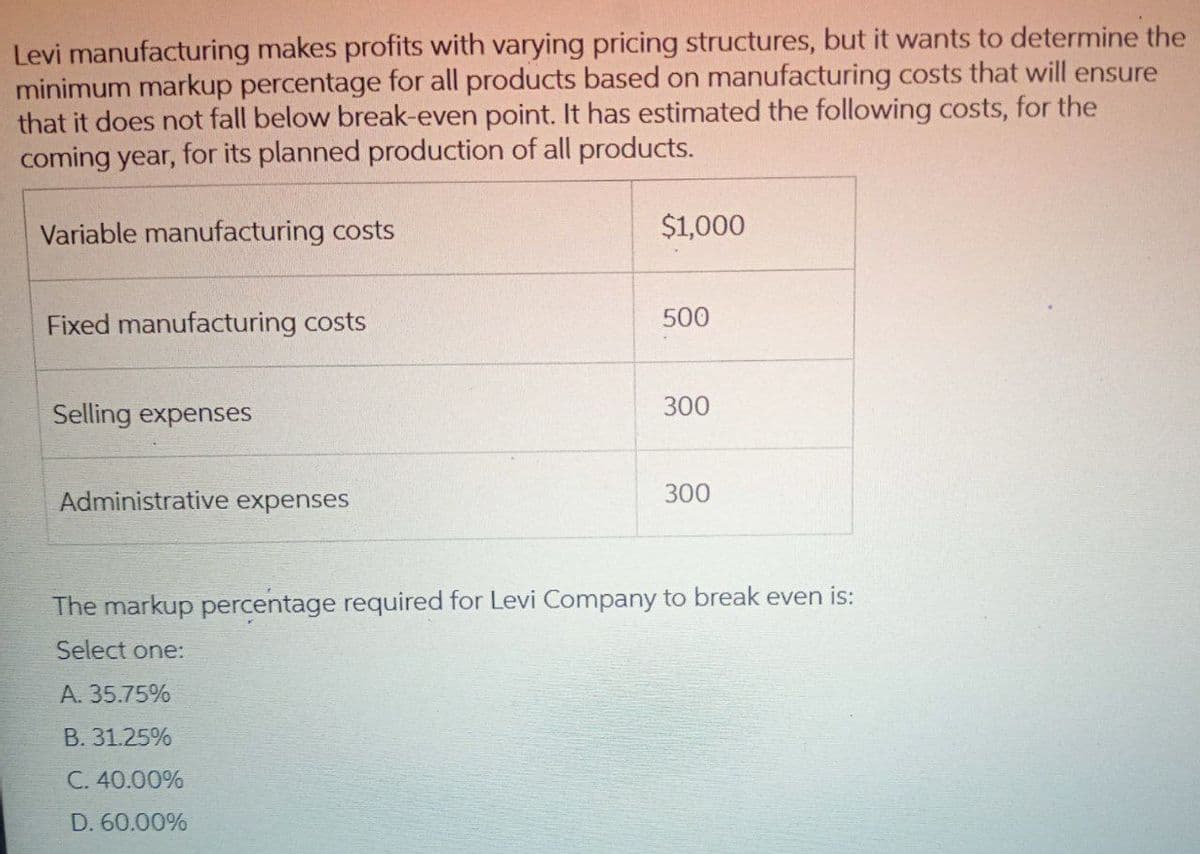 Levi manufacturing makes profits with varying pricing structures, but it wants to determine the
minimum markup percentage for all products based on manufacturing costs that will ensure
that it does not fall below break-even point. It has estimated the following costs, for the
coming year, for its planned production of all products.
Variable manufacturing costs
Fixed manufacturing costs
Selling expenses
Administrative expenses
$1,000
A. 35.75%
B. 31.25%
C. 40.00%
D. 60.00%
500
300
300
The markup percentage required for Levi Company to break even is:
Select one: