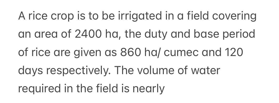 A rice crop is to be irrigated in a field covering
an area of 2400 ha, the duty and base period
of rice are given as 860 ha/ cumec and 120
days respectively. The volume of water
required in the field is nearly