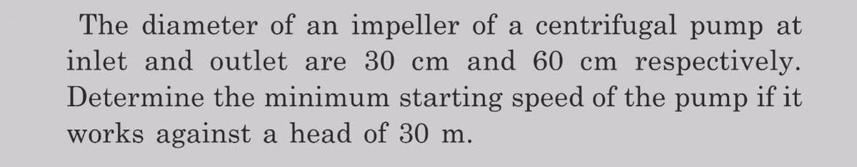 The diameter of an impeller of a centrifugal pump at
inlet and outlet are 30 cm and 60 cm respectively.
Determine the minimum starting speed of the pump if it
works against a head of 30 m.