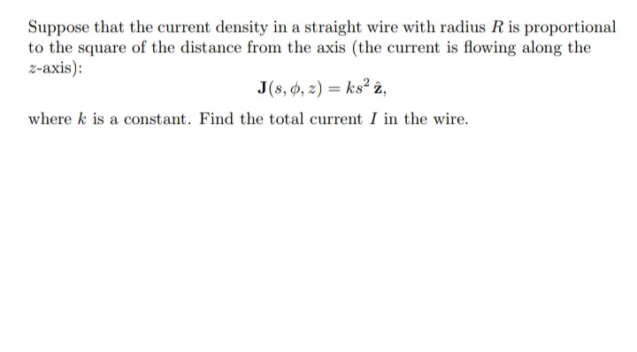 Suppose that the current density in a straight wire with radius R is proportional
to the square of the distance from the axis (the current is flowing along the
z-axis):
J(s, 4, z) = ks² 2,
where k is a constant. Find the total current I in the wire.
