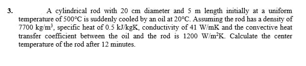 A cylindrical rod with 20 cm diameter and 5 m length initially at a uniform
temperature of 500°C is suddenly cooled by an oil at 20°C. Assuming the rod has a density of
7700 kg/m', specific heat of 0.5 kJ/kgK, conductivity of 41 W/mK and the convective heat
transfer coefficient between the oil and the rod is 1200 W/m'K. Calculate the center
temperature of the rod after 12 minutes.
