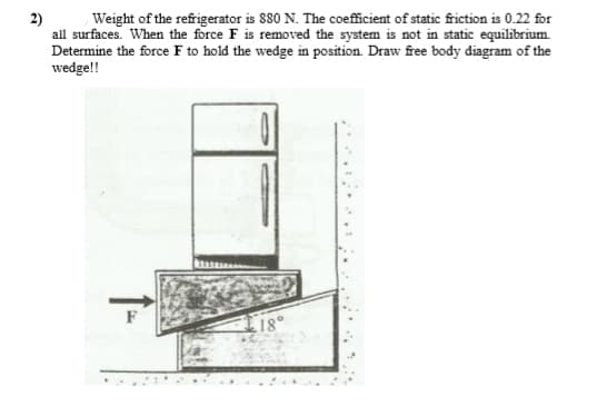 Weight of the refrigerator is 880 N. The coefficient of static friction is 0.22 for
all surfaces. When the force F is removed the system is not in static equilibrium.
Determine the force F to hold the wedge in position. Draw free body diagram of the
wedge!!
18°
