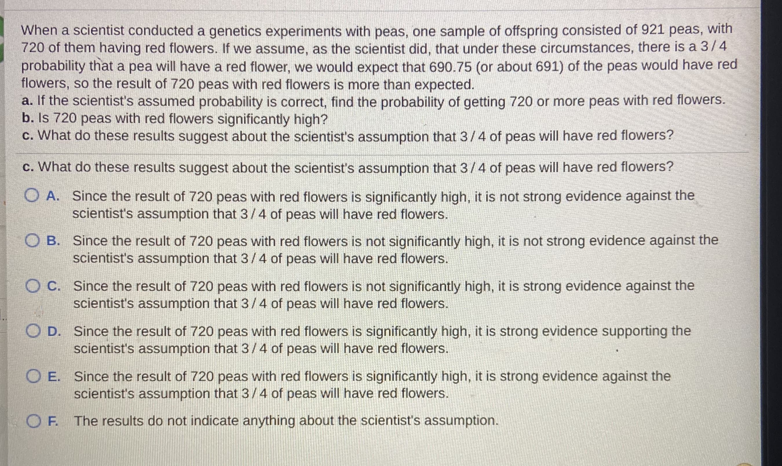 When a scientist conducted a genetics experiments with peas, one sample of offspring consisted of 921 peas, with
720 of them having red flowers. If we assume, as the scientist did, that under these circumstances, there is a 3/4
probability that a pea will have a red flower, we would expect that 690.75 (or about 691) of the peas would have red
flowers, so the result of 720 peas with red flowers is more than expected.
a. If the scientist's assumed probability is correct, find the probability of getting 720 or more peas with red flowers.
b. Is 720 peas with red flowers significantly high?
c. What do these results suggest about the scientist's assumption that 3/4 of peas will have red flowers?
c. What do these results suggest about the scientist's assumption that 3/4 of peas will have red flowers?
O A. Since the result of 720 peas with red flowers is significantly high, it is not strong evidence against the
scientist's assumption that 3/ 4 of peas will have red flowers.
O B. Since the result of 720 peas with red flowers is not significantly high, it is not strong evidence against the
scientist's assumption that 3/4 of peas will have red flowers.
O C. Since the result of 720 peas with red flowers is not significantly high, it is strong evidence against the
scientist's assumption that 3/4 of peas will have red flowers.
D. Since the result of 720 peas with red flowers is significantly high, it is strong evidence supporting the
scientist's assumption that 3/4 of peas will have red flowers.
O E. Since the result of 720 peas with red flowers is significantly high, it is strong evidence against the
scientist's assumption that 3/4 of peas will have red flowers.
O F. The results do not indicate anything about the scientist's assumption.
