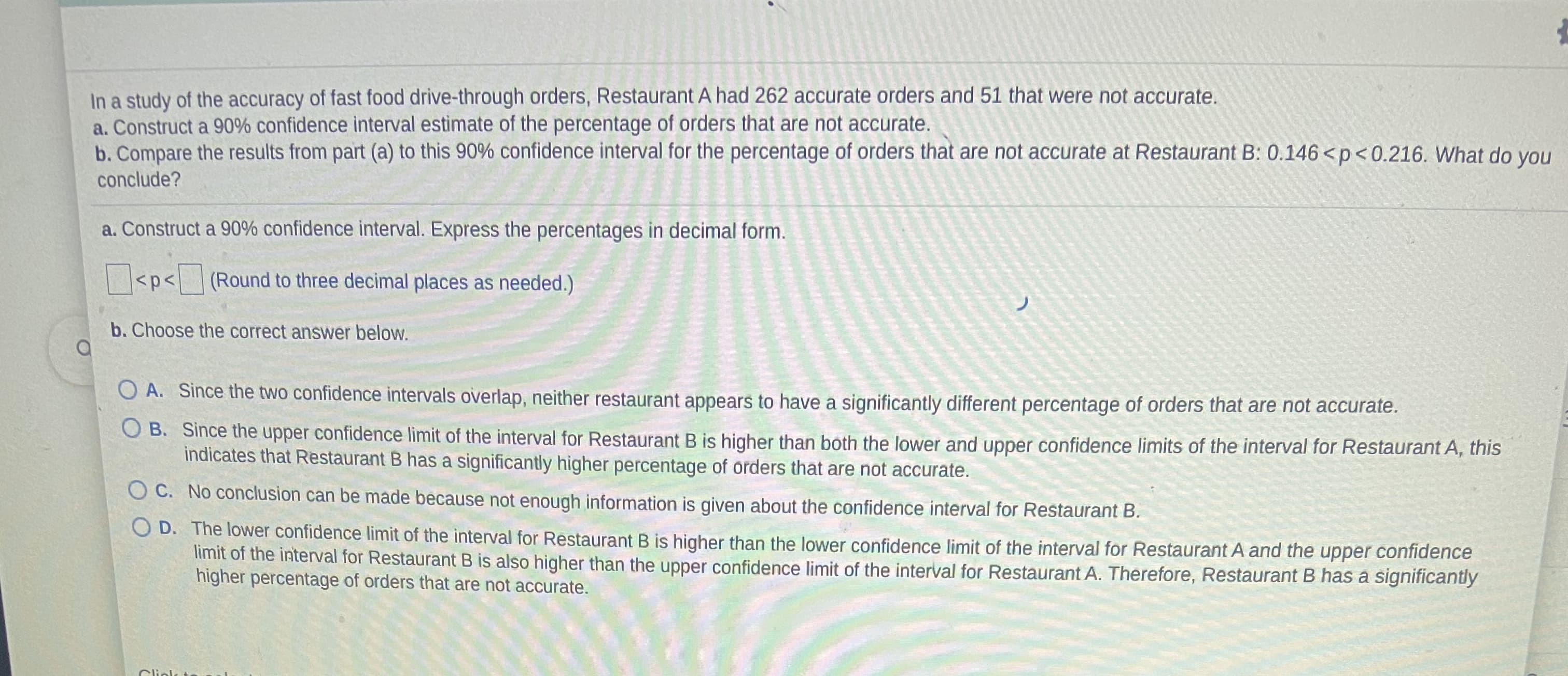 In a study of the accuracy of fast food drive-through orders, Restaurant A had 262 accurate orders and 51 that were not accurate.
a. Construct a 90% confidence interval estimate of the percentage of orders that are not accurate.
b. Compare the results from part (a) to this 90% confidence interval for the percentage of orders that are not accurate at Restaurant B: 0.146 < p<0.216. What do you
conclude?
a. Construct a 90% confidence interval. Express the percentages in decimal form.
| <p< (Round to three decimal places as needed.)
ノ
b. Choose the correct answer below.
O A. Since the two confidence intervals overlap, neither restaurant appears to have a significantly different percentage of orders that are not accurate.
O B. Since the upper confidence limit of the interval for Restaurant B is higher than both the lower and upper confidence limits of the interval for Restaurant A, this
indicates that Restaurant B has a significantly higher percentage of orders that are not accurate.
O C. No conclusion can be made because not enough information is given about the confidence interval for Restaurant B.
O D. The lower confidence limit of the interval for Restaurant B is higher than the lower confidence limit of the interval for Restaurant A and the upper confidence
limit of the interval for Restaurant B is also higher than the upper confidence limit of the interval for Restaurant A. Therefore, Restaurant B has a significantly
higher percentage of orders that are not accurate.
Cliolk t
