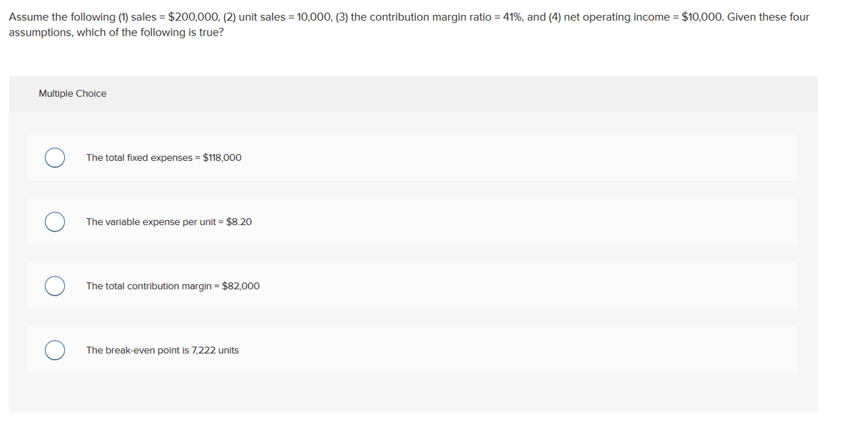 Assume the following (1) sales = $200,000, (2) unit sales = 10,000, (3) the contribution margin ratio=41%, and (4) net operating income = $10,000. Given these four
assumptions, which of the following is true?
Multiple Choice
О
The total fixed expenses = $118,000
о
The variable expense per unit = $8.20
о
The total contribution margin = $82,000
о
The break-even point is 7,222 units