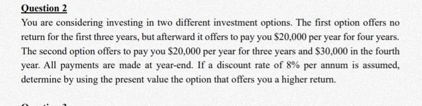 Question 2
You are considering investing in two different investment options. The first option offers no
return for the first three years, but afterward it offers to pay you $20,000 per year for four years.
The second option offers to pay you $20,000 per year for three years and $30,000 in the fourth
year. All payments are made at year-end. If a discount rate of 8% per annum is assumed,
determine by using the present value the option that offers you a higher return.