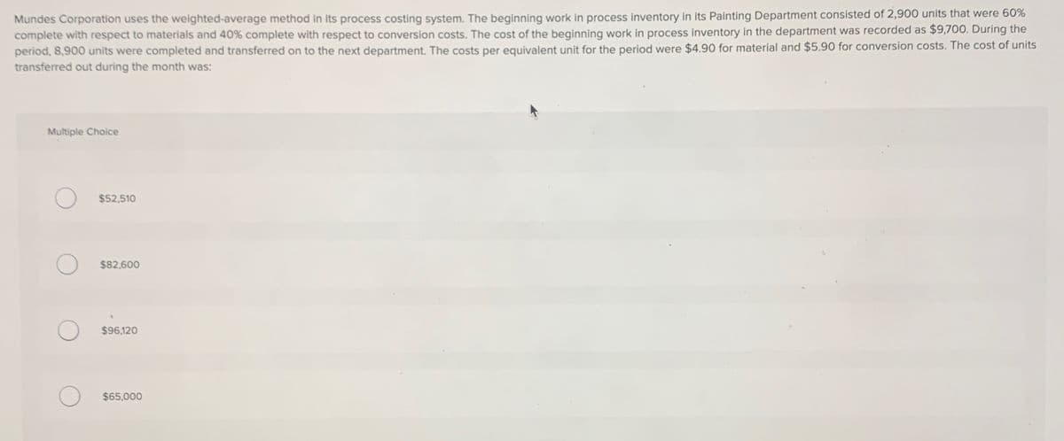 Mundes Corporation uses the weighted-average method in its process costing system. The beginning work in process inventory in its Painting Department consisted of 2,900 units that were 60%
complete with respect to materials and 40% complete with respect to conversion costs. The cost of the beginning work in process inventory in the department was recorded as $9,700. During the
period, 8,900 units were completed and transferred on to the next department. The costs per equivalent unit for the period were $4.90 for material and $5.90 for conversion costs. The cost of units
transferred out during the month was:
Multiple Choice
$52,510
$82,600
О
$96,120
$65,000