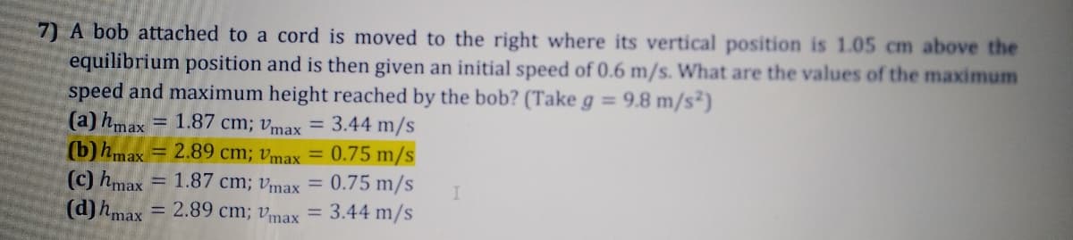 7) A bob attached to a cord is moved to the right where its vertical position is 1.05 cm above the
equilibrium position and is then given an initial speed of 0.6 m/s. What are the values of the maximum
speed and maximum height reached by the bob? (Take g = 9.8 m/s²)
(a) hmax
(b) hmax = 2.89 cm; vmax =
(c) hmax
(d)hmax = 2.89 cm; vmax
= 1.87 cm; vmax = 3.44 m/s
0.75 m/s
= 1.87 cm; vmax = 0.75 m/s
= 3.44 m/s
%3D
