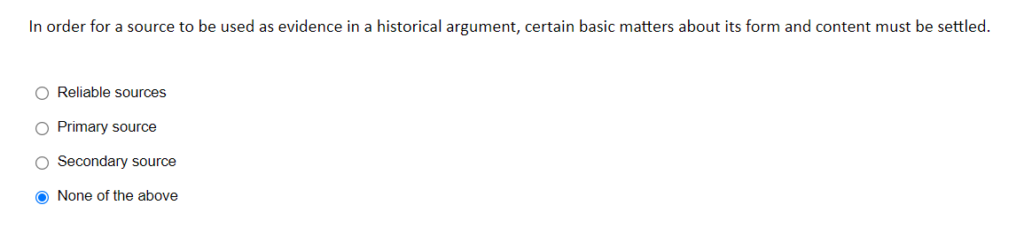 In order for a source to be used as evidence in a historical argument, certain basic matters about its form and content must be settled.
O Reliable sources
O Primary source
Secondary source
O None of the above
