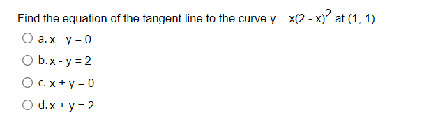 Find the equation of the tangent line to the curve y = x(2 - x)2 at (1, 1).
O a. x - y = 0
O b.x - y = 2
O C. x + y = 0
O d.x + y = 2
