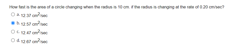 How fast is the area of a circle changing when the radius is 10 cm. if the radius is changing at the rate of 0.20 cm/sec?
O a. 12.37 cm2/sec
O b. 12.57 cm?/sec
O c. 12.47 cm2/sec
O d. 12.67 cm2/sec
