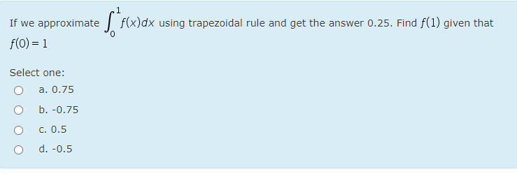 If we approximate
f(x)dx using trapezoidal rule and get the answer 0.25. Find f(1) given that
f(0) = 1
Select one:
а. 0.75
b. -0.75
С. О.5
d. -0.5
