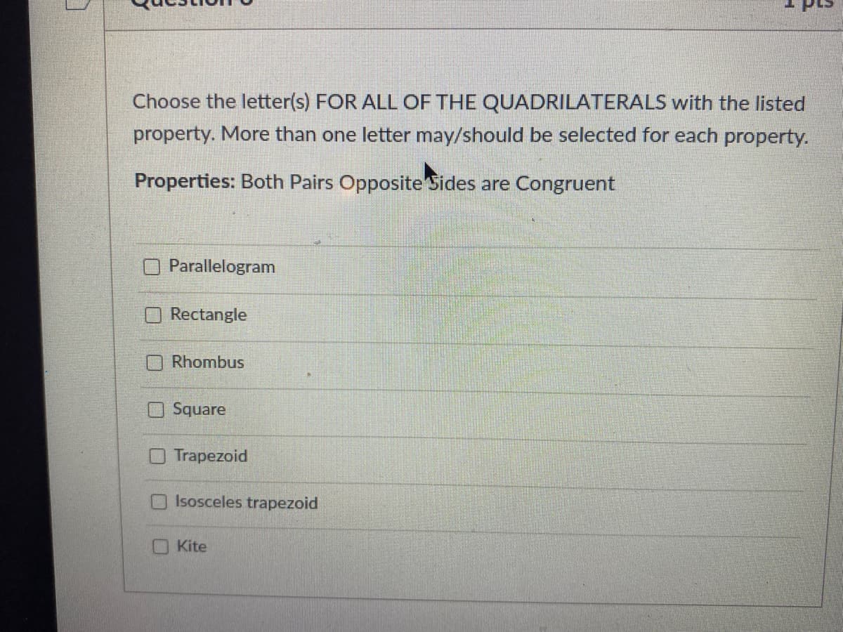 Choose the letter(s) FOR ALL OF THE QUADRILATERALS with the listed
property. More than one letter may/should be selected for each property.
Properties: Both Pairs Opposite Sides are Congruent
Parallelogram
Rectangle
Rhombus
Square
Trapezoid
Isosceles trapezoid
Kite
