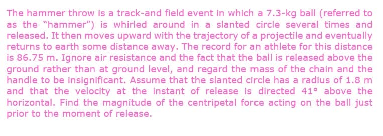 The hammer throw is a track-and field event in which a 7.3-kg ball (referred to
as the "hammer") is whirled around in a slanted circle several times and
released. It then moves upward with the trajectory of a projectile and eventually
returns to earth some distance away. The record for an athlete for this distance
is 86.75 m. Ignore air resistance and the fact that the ball is released above the
ground rather than at ground level, and regard the mass of the chain and the
handle to be insignificant. Assume that the slanted circle has a radius of 1.8 m
and that the velocity at the instant of release is directed 41° above the
horizontal. Find the magnitude of the centripetal force acting on the ball just
prior to the moment of release.
