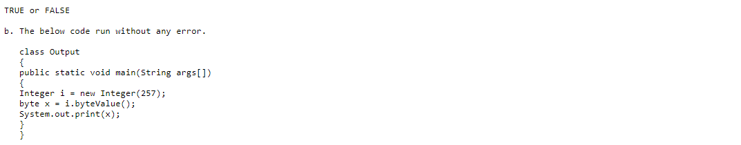 TRUE or FALSE
b. The below code run without any error.
class Output
{
public static void main(String args[])
{
Integer i = new Integer(257);
byte x = i.byteValue();
System.out.print(x);
