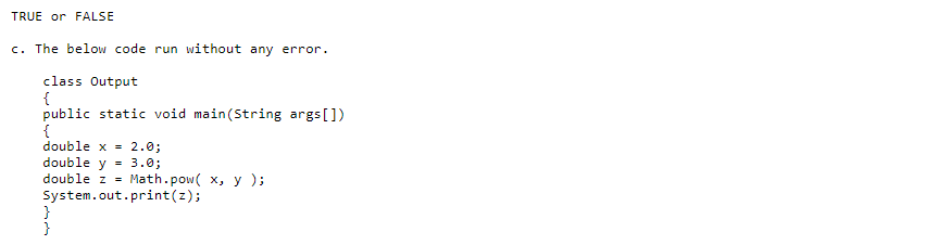 TRUE or FALSE
c. The below code run without any error.
class Output
{
public static void main(String args[])
{
double x = 2.0;
double y = 3.0;
double z = Math.pow( x, y);
System.out.print(z);
}
}
