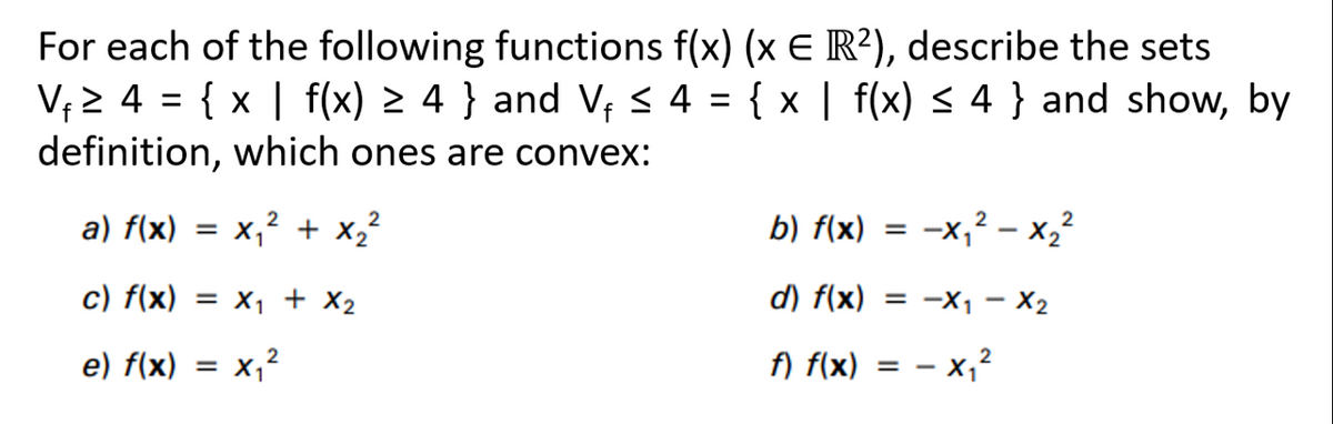 For each of the following functions f(x) (x E R²), describe the sets
V₁2 4 = {x | f(x) ≥ 4 } and V₁ ≤ 4 = { x | f(x) ≤ 4} and show, by
f
definition, which ones are convex:
a) f(x) =
2
2
x₁² + x₂²
c) f(x) = x₁ + x₂
2
e) f(x) = x₁²
b) f(x) = = -x₁²x₂²
d) f(x) = −X₁ - X2
2
f) f(x) = -x₁²
2