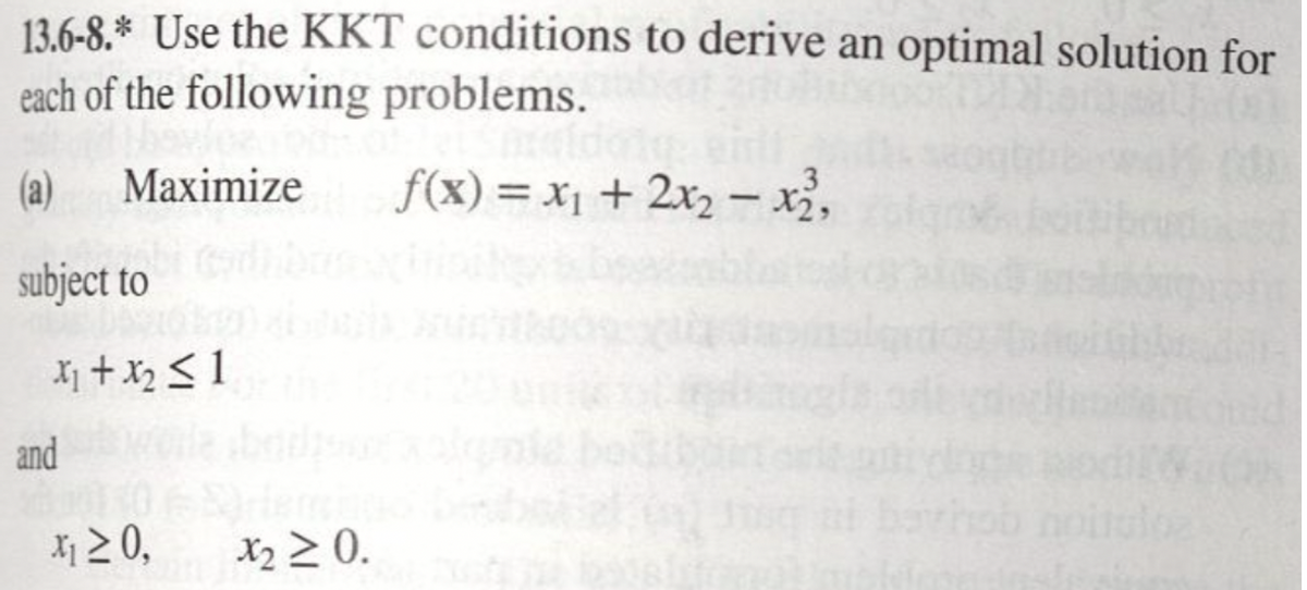 13.6-8.* Use the KKT conditions to derive an optimal solution for
each of the following problems.
(a)
Maximize
f(x) = x₁ + 2x₂x²,
subject to
x₁ + x₂ ≤1
and
x₁ ≥ 0,
x₂ ≥ 0.