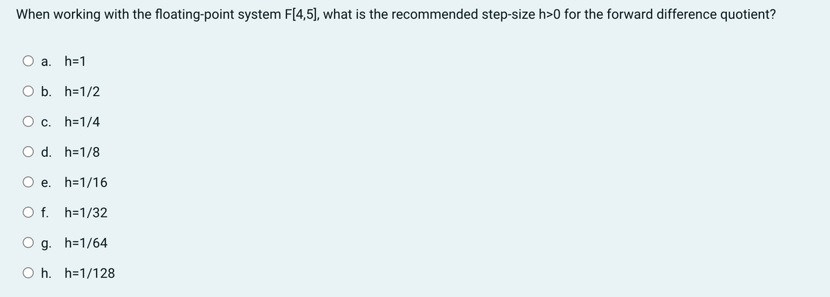 When working with the floating-point system F[4,5], what is the recommended step-size h>0 for the forward difference quotient?
a. h=1
b. h=1/2
c. h=1/4
d. h=1/8
e. h=1/16
O f. h=1/32
g. h=1/64
Oh. h=1/128