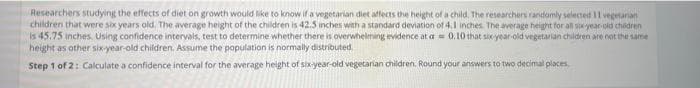 Researchers studying the effects of diet on growth would like to know if a vegetarian diet affects the height of a child. The researchers randomly selected 11 vegetarian
children that were six years old. The average height of the children is 42.5 inches with a standard deviation of 4.1 inches. The average height for all six-year-old children
is 45.75 inches, Using confidence intervals, test to determine whether there is overwhelming evidence at a 0.10 that six-year-old vegetarian children are not the same
height as other six-year-old children. Assume the population is normally distributed
Step 1 of 2: Calculate a confidence interval for the average height of six-year-old vegetarian children. Round your answers to two decimal places.