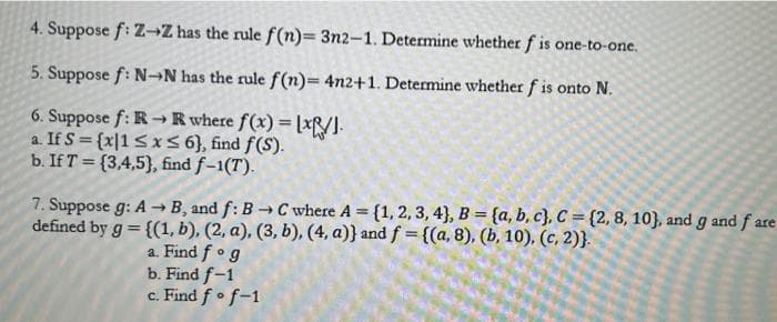 4. Suppose f: Z-Z has the rule f(n)= 3n2-1. Determine whether f is one-to-one.
5. Suppose f: N-N has the rule f(n)= 4n2+1. Determine whether f is onto N.
6. Suppose f: R→R where f(x)=[x].
a. If S = {x|1 ≤x≤ 6), find f(S).
b. If T=(3,4,5), find f-1(T).
7. Suppose g: A→ B, and f: B→ C where A = {1, 2, 3, 4), B = {a,b,c}, C=(2, 8, 10), and g and fare
defined by g = {(1, b), (2, a), (3, b), (4, a)} and f = {(a, 8), (b, 10), (c, 2)}.
a. Find fog
b. Find f-1
c. Find fo f-1