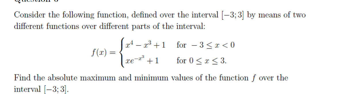 Consider the following function, defined over the interval [-3;3] by means of two
different functions over different parts of the interval:
for 3 < x < 0
for 0 < x≤ 3.
Find the absolute maximum and minimum values of the function f over the
interval [-3; 3].
f(x)
Jx¹ − 2³ +1
3
xe +1
-23
=