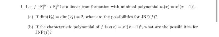 1. Let f: FF be a linear transformation with minimal polynomial m(x) = x²(x - 1)¹.
(a) If dim(Vo) = dim(V₁) = 2, what are the possibilities for JNF (f)?
(b) If the characteristic polynomial of f is c(x) = x¹(x-1), what are the possibilities for
JNF (f)?