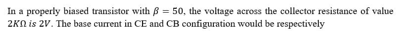 In a properly biased transistor with B = 50, the voltage across the collector resistance of value
2KN is 2V. The base current in CE and CB configuration would be respectively
