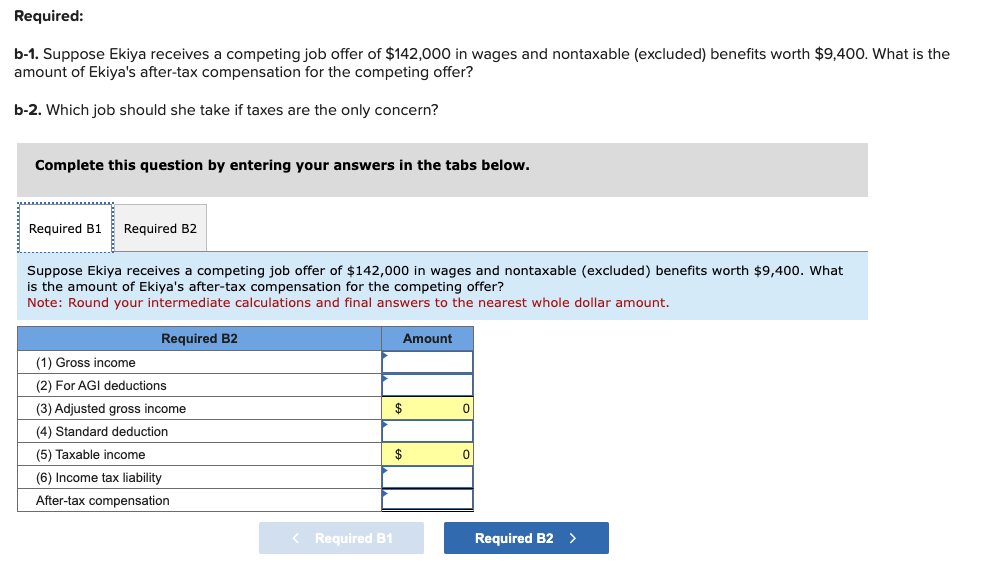 Required:
b-1. Suppose Ekiya receives a competing job offer of $142,000 in wages and nontaxable (excluded) benefits worth $9,400. What is the
amount of Ekiya's after-tax compensation for the competing offer?
b-2. Which job should she take if taxes are the only concern?
Complete this question by entering your answers in the tabs below.
Required B1 Required B2
Suppose Ekiya receives a competing job offer of $142,000 in wages and nontaxable (excluded) benefits worth $9,400. What
is the amount of Ekiya's after-tax compensation for the competing offer?
Note: Round your intermediate calculations and final answers to the nearest whole dollar amount.
Required B2
(1) Gross income
(2) For AGI deductions
(3) Adjusted gross income
(4) Standard deduction
(5) Taxable income
(6) Income tax liability
After-tax compensation
< Required B1
Amount
$
$
0
0
Required B2 >