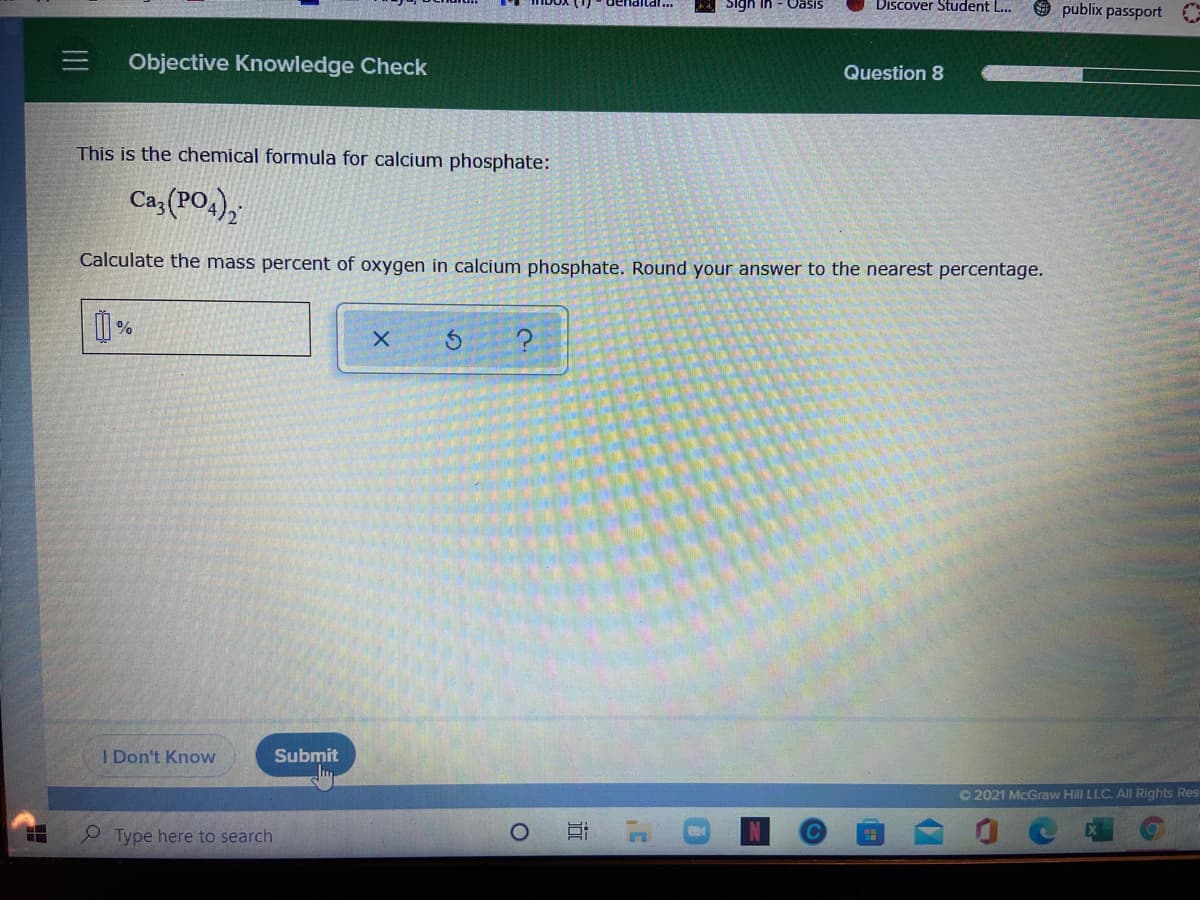 Discover Student L...
9 publix passport
Sigh in
SIseO
三I
Objective Knowledge Check
Question 8
This is the chemical formula for calcium phosphate:
Ca,(PO,),
Calculate the mass percent of oxygen in calcium phosphate. Round your answer to the nearest percentage.
%
I Don't Know
Submit
O2021 McGraw Hill LLC. All Rights Res
Type here to search
近
