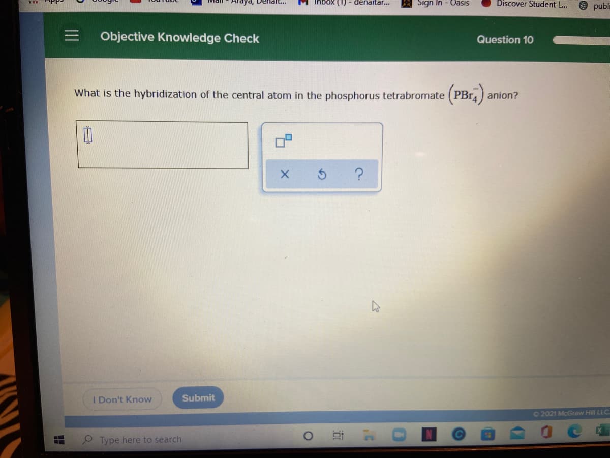 (1) - denaitar...
Sign In - Uasıs
Discover Student L...
9 publi
Objective Knowledge Check
Question 10
What is the hybridization of the central atom in the phosphorus tetrabromate (PB14) anion?
I Don't Know
Submit
02021 McGraw Hill LLC
Type here to search
