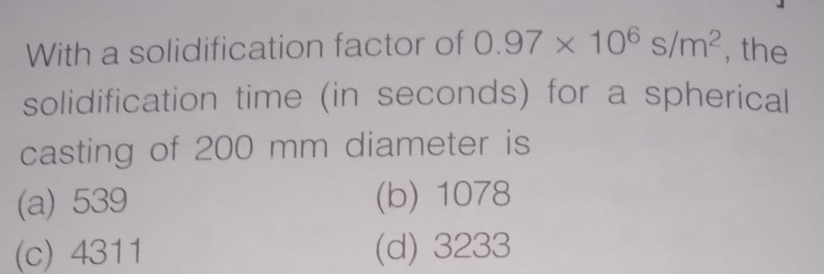 With a solidification factor of 0.97 × 106 s/m2. the
solidification time (in seconds) for a spherical
casting of 200 mm diameter is
(a) 539
(b) 1078
(c) 4311
(d) 3233
