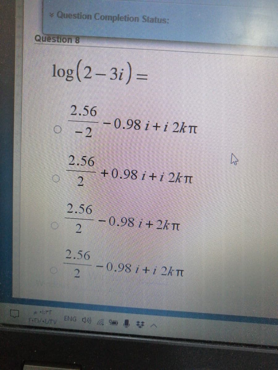 Question Completion Status:
Question 8
log(2-3i) =
2.56
-0.98 i +i 2KTT
O -2
2.56
+0.98 i + i 2kT
2
2.56
-0.98 i + 2k TI
2.56
-0.98 i+i 2k Tt
ENG 4) **
TTAL/TV
