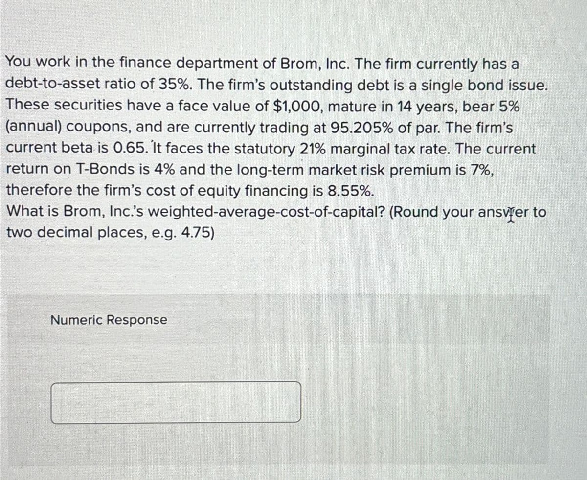 You work in the finance department of Brom, Inc. The firm currently has a
debt-to-asset ratio of 35%. The firm's outstanding debt is a single bond issue.
These securities have a face value of $1,000, mature in 14 years, bear 5%
(annual) coupons, and are currently trading at 95.205% of par. The firm's
current beta is 0.65. It faces the statutory 21% marginal tax rate. The current
return on T-Bonds is 4% and the long-term market risk premium is 7%,
therefore the firm's cost of equity financing is 8.55%.
What is Brom, Inc.'s weighted-average-cost-of-capital? (Round your answer to
two decimal places, e.g. 4.75)
Numeric Response